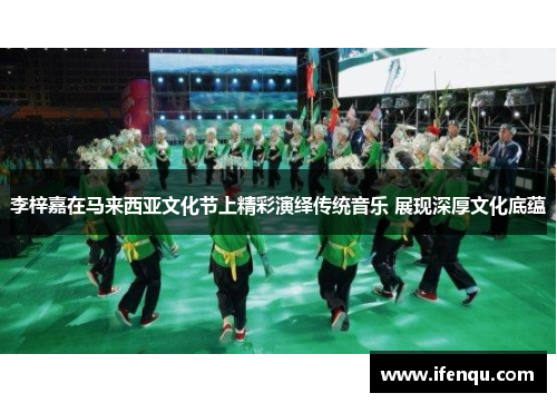李梓嘉在马来西亚文化节上精彩演绎传统音乐 展现深厚文化底蕴
