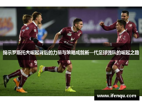 揭示罗斯托夫崛起背后的力量与策略成就新一代足球强队的崛起之路