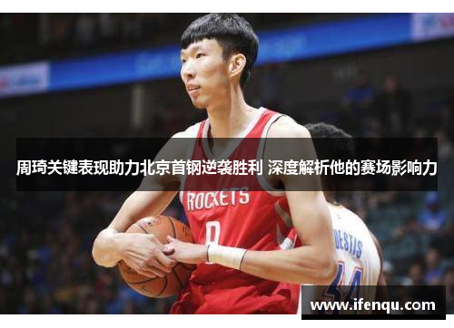 周琦关键表现助力北京首钢逆袭胜利 深度解析他的赛场影响力