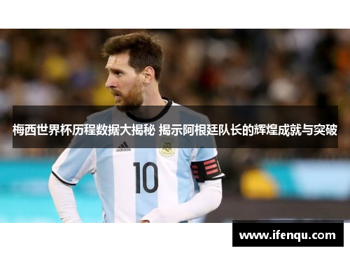 梅西世界杯历程数据大揭秘 揭示阿根廷队长的辉煌成就与突破