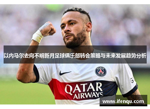 以内马尔去向不明新月足球俱乐部转会策略与未来发展趋势分析