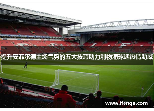 提升安菲尔德主场气势的五大技巧助力利物浦球迷热情助威