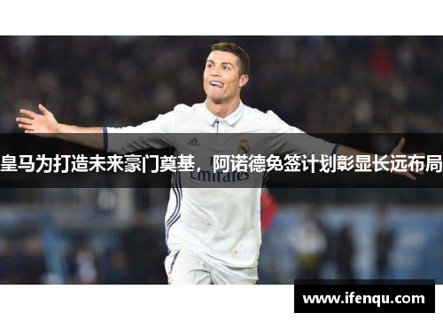 皇马为打造未来豪门奠基，阿诺德免签计划彰显长远布局