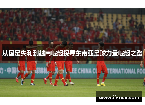 从国足失利到越南崛起探寻东南亚足球力量崛起之路