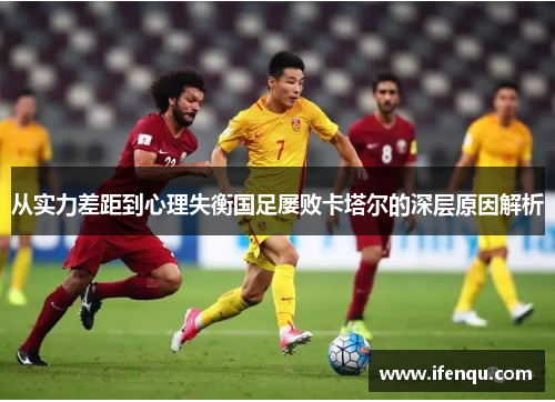 从实力差距到心理失衡国足屡败卡塔尔的深层原因解析