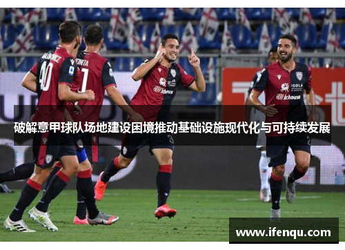 破解意甲球队场地建设困境推动基础设施现代化与可持续发展 破解意甲球队场地建设困境推动基础设施现代化与可持续发展