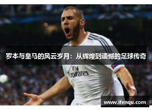 罗本与皇马的风云岁月:从辉煌到遗憾的足球传奇 罗本与皇马的风云岁月:从辉煌到遗憾的足球传奇