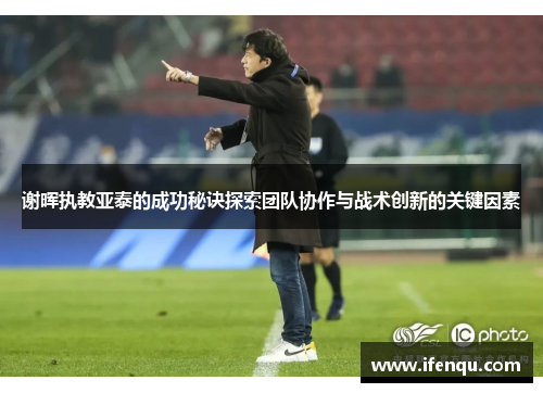 谢晖执教亚泰的成功秘诀探索团队协作与战术创新的关键因素